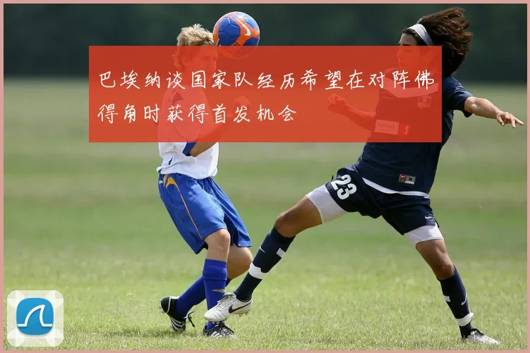 巴埃纳谈国家队经历希望在对阵佛得角时获得首发机会