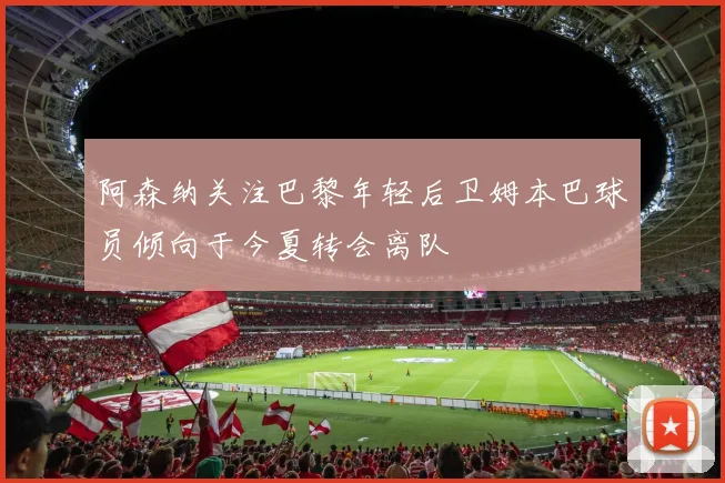 阿森纳关注巴黎年轻后卫姆本巴球员倾向于今夏转会离队