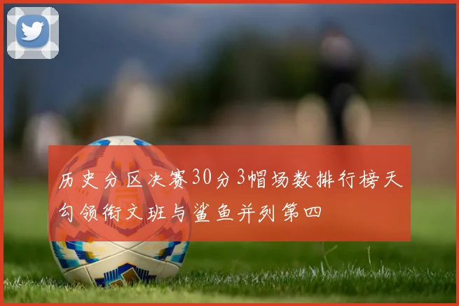 历史分区决赛30分3帽场数排行榜天勾领衔文班与鲨鱼并列第四