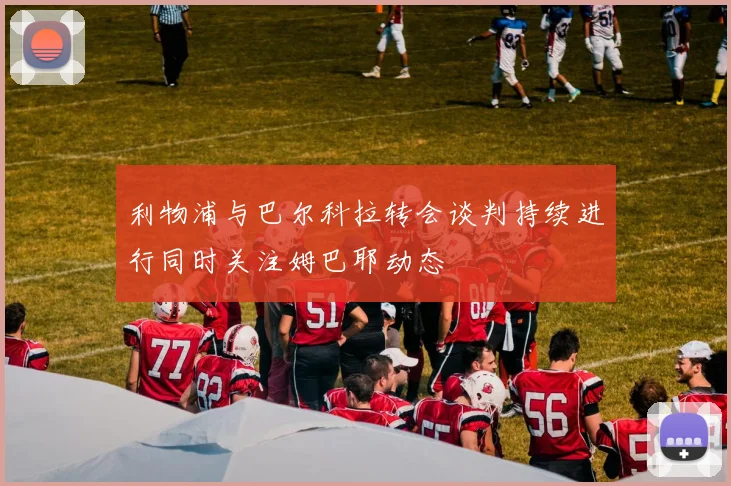 利物浦与巴尔科拉转会谈判持续进行同时关注姆巴耶动态