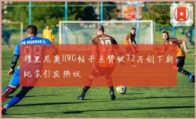 穆里尼奥HWG帖子点赞破72万创下新纪录引发热议