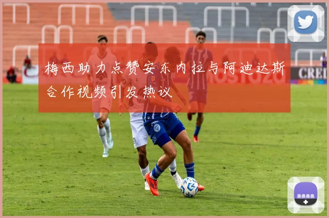 梅西助力点赞安东内拉与阿迪达斯合作视频引发热议