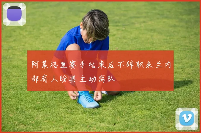 阿莱格里赛季结束后不辞职米兰内部有人盼其主动离队