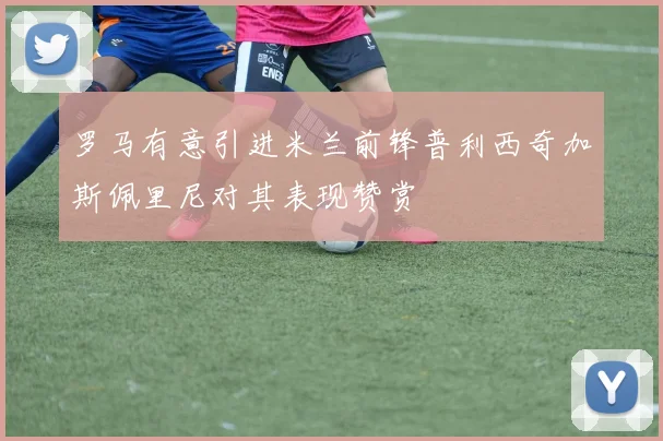 罗马有意引进米兰前锋普利西奇加斯佩里尼对其表现赞赏