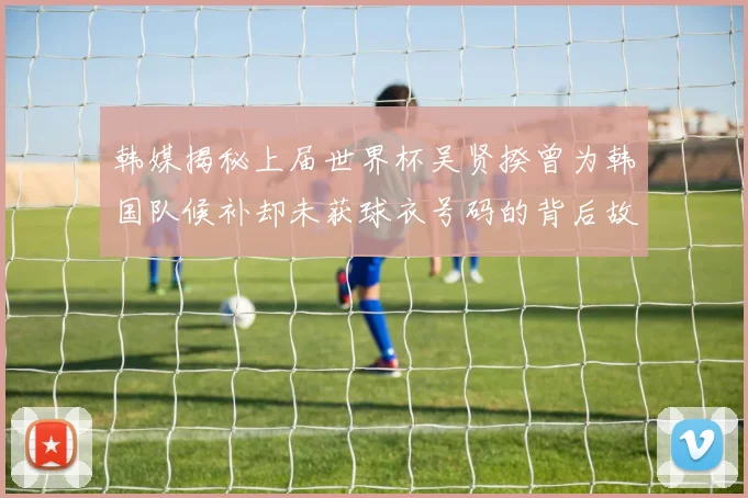 韩媒揭秘上届世界杯吴贤揆曾为韩国队候补却未获球衣号码的背后故事