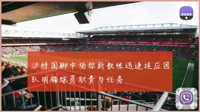 沙特国脚中场称新教练迅速适应团队明确球员职责与任务