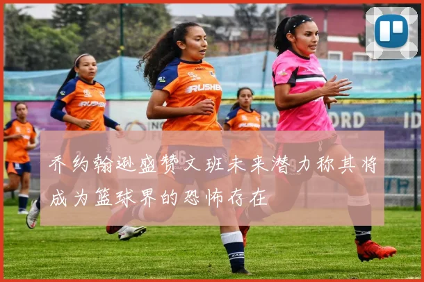 乔约翰逊盛赞文班未来潜力称其将成为篮球界的恐怖存在