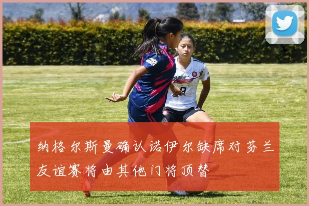 纳格尔斯曼确认诺伊尔缺席对芬兰友谊赛将由其他门将顶替