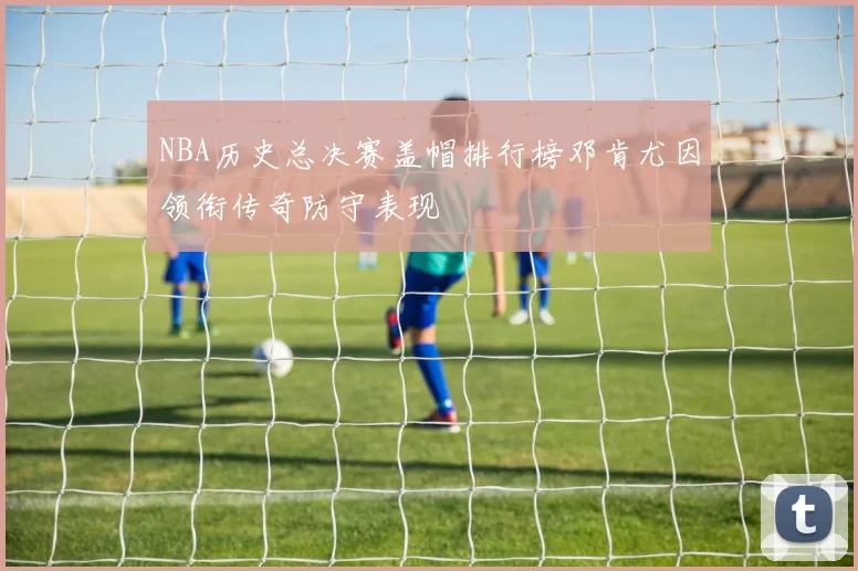 NBA历史总决赛盖帽排行榜邓肯尤因领衔传奇防守表现