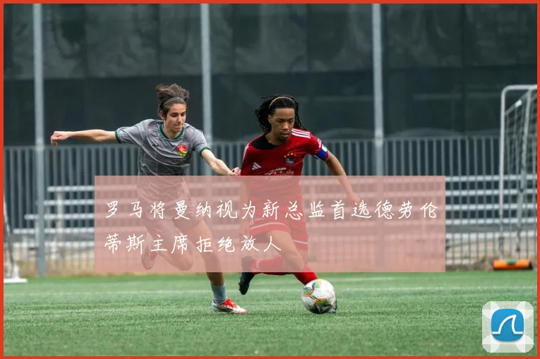 罗马将曼纳视为新总监首选德劳伦蒂斯主席拒绝放人
