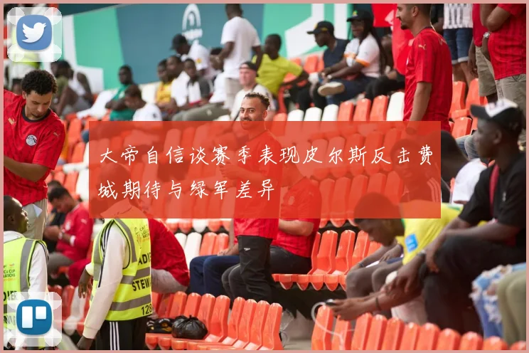 大帝自信谈赛季表现皮尔斯反击费城期待与绿军差异