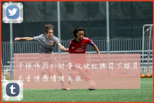 于根伟因补时争议被红牌罚下球员无奈愤懑情绪高涨
