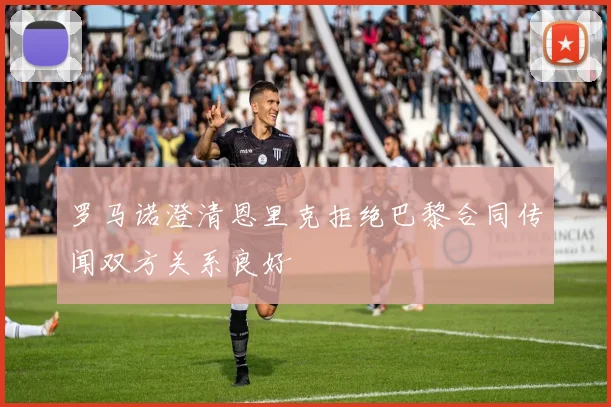 罗马诺澄清恩里克拒绝巴黎合同传闻双方关系良好