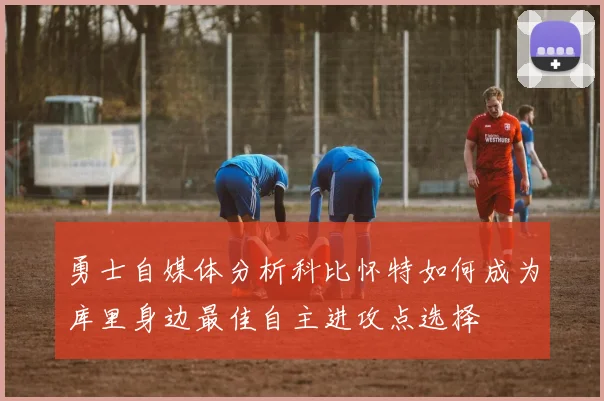 勇士自媒体分析科比怀特如何成为库里身边最佳自主进攻点选择