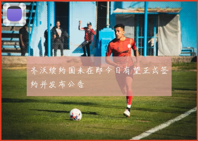 齐沃续约国米在即今日有望正式签约并发布公告
