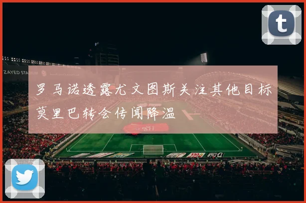 罗马诺透露尤文图斯关注其他目标莫里巴转会传闻降温